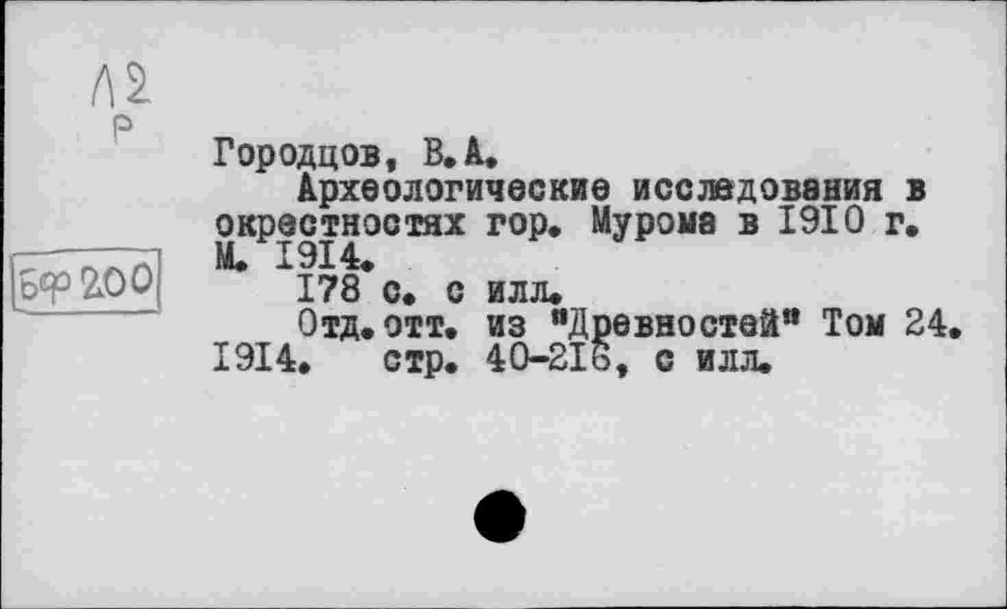 ﻿P
Бер £00
Городцов, В. А.
Археологические исследования в окрестностях гор» Мурома в 1910 г. М. X 914»
178 с* с илл»
Отд. отт. из “Древностей11 Том 24 1914» стр. 40-2І6, с илл.